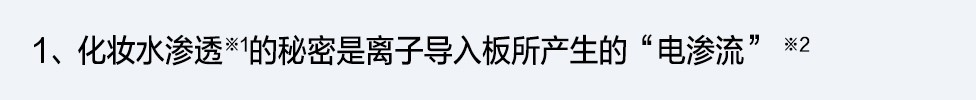 1、化妆水渗透※1的秘密是离子导入板所产生的“电渗流” ※2